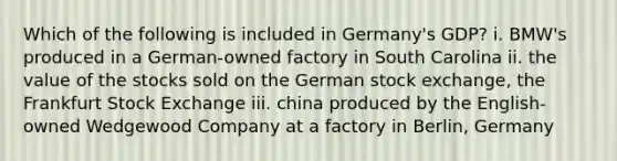 Which of the following is included in Germany's GDP? i. BMW's produced in a German-owned factory in South Carolina ii. the value of the stocks sold on the German stock exchange, the Frankfurt Stock Exchange iii. china produced by the English-owned Wedgewood Company at a factory in Berlin, Germany