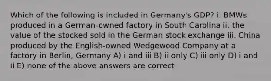 Which of the following is included in Germany's GDP? i. BMWs produced in a German-owned factory in South Carolina ii. the value of the stocked sold in the German stock exchange iii. China produced by the English-owned Wedgewood Company at a factory in Berlin, Germany A) i and iii B) ii only C) iii only D) i and ii E) none of the above answers are correct