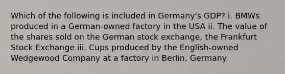 Which of the following is included in Germany's GDP? i. BMWs produced in a German-owned factory in the USA ii. The value of the shares sold on the German stock exchange, the Frankfurt Stock Exchange iii. Cups produced by the English-owned Wedgewood Company at a factory in Berlin, Germany