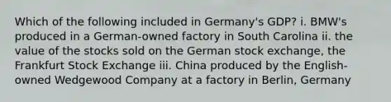 Which of the following included in Germany's GDP? i. BMW's produced in a German-owned factory in South Carolina ii. the value of the stocks sold on the German stock exchange, the Frankfurt Stock Exchange iii. China produced by the English-owned Wedgewood Company at a factory in Berlin, Germany