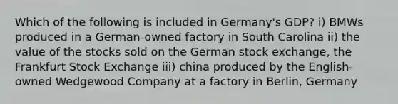 Which of the following is included in Germany's GDP? i) BMWs produced in a German-owned factory in South Carolina ii) the value of the stocks sold on the German stock exchange, the Frankfurt Stock Exchange iii) china produced by the English-owned Wedgewood Company at a factory in Berlin, Germany