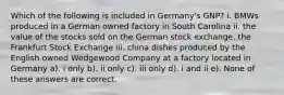 Which of the following is included in Germany's GNP? i. BMWs produced in a German owned factory in South Carolina ii. the value of the stocks sold on the German stock exchange, the Frankfurt Stock Exchange iii. china dishes produced by the English owned Wedgewood Company at a factory located in Germany a). i only b). ii only c). iii only d). i and ii e). None of these answers are correct.