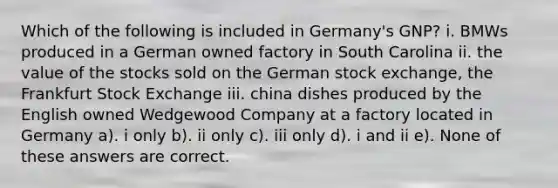 Which of the following is included in Germany's GNP? i. BMWs produced in a German owned factory in South Carolina ii. the value of the stocks sold on the German stock exchange, the Frankfurt Stock Exchange iii. china dishes produced by the English owned Wedgewood Company at a factory located in Germany a). i only b). ii only c). iii only d). i and ii e). None of these answers are correct.