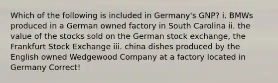 Which of the following is included in Germany's GNP? i. BMWs produced in a German owned factory in South Carolina ii. the value of the stocks sold on the German stock exchange, the Frankfurt Stock Exchange iii. china dishes produced by the English owned Wedgewood Company at a factory located in Germany Correct!