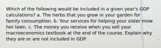 Which of the following would be included in a given year's GDP calculations? a. The herbs that you grow in your garden for family consumption. b. Your services for helping your sister mow her lawn. c. The money you receive when you sell your macroeconomics textbook at the end of the course. Explain why they are or are not included in GDP.