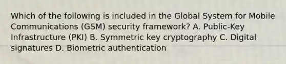 Which of the following is included in the Global System for Mobile Communications (GSM) security framework? A. Public-Key Infrastructure (PKI) B. Symmetric key cryptography C. Digital signatures D. Biometric authentication