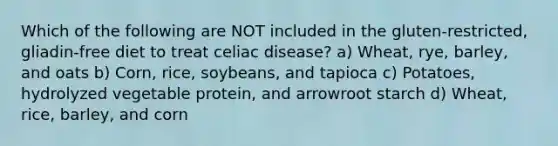 Which of the following are NOT included in the gluten-restricted, gliadin-free diet to treat celiac disease? a) Wheat, rye, barley, and oats b) Corn, rice, soybeans, and tapioca c) Potatoes, hydrolyzed vegetable protein, and arrowroot starch d) Wheat, rice, barley, and corn