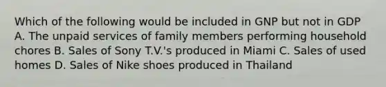 Which of the following would be included in GNP but not in GDP A. The unpaid services of family members performing household chores B. Sales of Sony T.V.'s produced in Miami C. Sales of used homes D. Sales of Nike shoes produced in Thailand