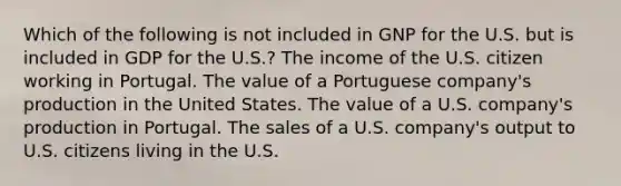 Which of the following is not included in GNP for the U.S. but is included in GDP for the U.S.? The income of the U.S. citizen working in Portugal. The value of a Portuguese company's production in the United States. The value of a U.S. company's production in Portugal. The sales of a U.S. company's output to U.S. citizens living in the U.S.