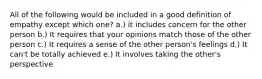 All of the following would be included in a good definition of empathy except which one? a.) it includes concern for the other person b.) It requires that your opinions match those of the other person c.) It requires a sense of the other person's feelings d.) It can't be totally achieved e.) It involves taking the other's perspective