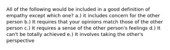 All of the following would be included in a good definition of empathy except which one? a.) it includes concern for the other person b.) It requires that your opinions match those of the other person c.) It requires a sense of the other person's feelings d.) It can't be totally achieved e.) It involves taking the other's perspective