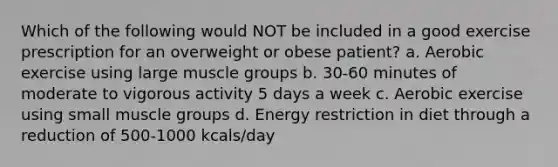 Which of the following would NOT be included in a good exercise prescription for an overweight or obese patient? a. Aerobic exercise using large muscle groups b. 30-60 minutes of moderate to vigorous activity 5 days a week c. Aerobic exercise using small muscle groups d. Energy restriction in diet through a reduction of 500-1000 kcals/day