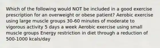 Which of the following would NOT be included in a good exercise prescription for an overweight or obese patient? Aerobic exercise using large muscle groups 30-60 minutes of moderate to vigorous activity 5 days a week Aerobic exercise using small muscle groups Energy restriction in diet through a reduction of 500-1000 kcals/day