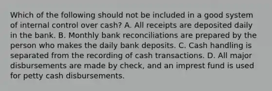 Which of the following should not be included in a good system of internal control over cash? A. All receipts are deposited daily in the bank. B. Monthly bank reconciliations are prepared by the person who makes the daily bank deposits. C. Cash handling is separated from the recording of cash transactions. D. All major disbursements are made by check, and an imprest fund is used for petty cash disbursements.