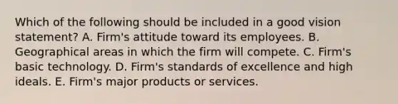 Which of the following should be included in a good vision statement? A. Firm's attitude toward its employees. B. Geographical areas in which the firm will compete. C. Firm's basic technology. D. Firm's standards of excellence and high ideals. E. Firm's major products or services.