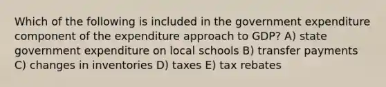 Which of the following is included in the government expenditure component of the expenditure approach to GDP? A) state government expenditure on local schools B) transfer payments C) changes in inventories D) taxes E) tax rebates