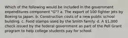 Which of the following would be included in the government expenditures component "G"? a. The export of 100 fighter jets by Boeing to Japan. b. Construction costs of a new public school building. c. Food stamps used by the Smith family. d. A 1,000 check issued by the federal government as part of the Pell Grant program to help college students pay for school.