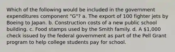 Which of the following would be included in the government expenditures component "G"? a. The export of 100 fighter jets by Boeing to Japan. b. Construction costs of a new public school building. c. Food stamps used by the Smith family. d. A 1,000 check issued by the federal government as part of the Pell Grant program to help college students pay for school.