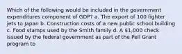 Which of the following would be included in the government expenditures component of GDP? a. The export of 100 fighter jets to Japan b. Construction costs of a new public school building c. Food stamps used by the Smith family d. A 1,000 check issued by the federal government as part of the Pell Grant program to