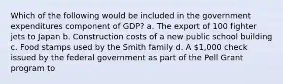 Which of the following would be included in the government expenditures component of GDP? a. The export of 100 fighter jets to Japan b. Construction costs of a new public school building c. Food stamps used by the Smith family d. A 1,000 check issued by the federal government as part of the Pell Grant program to