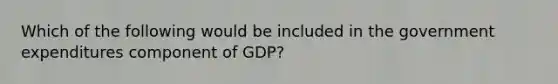 Which of the following would be included in the government expenditures component of GDP?