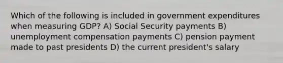 Which of the following is included in government expenditures when measuring GDP? A) Social Security payments B) unemployment compensation payments C) pension payment made to past presidents D) the current president's salary