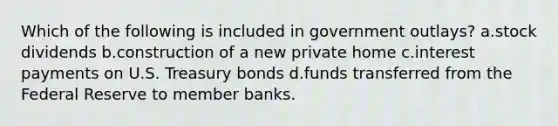 Which of the following is included in government outlays? a.stock dividends b.construction of a new private home c.interest payments on U.S. Treasury bonds d.funds transferred from the Federal Reserve to member banks.