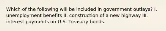 Which of the following will be included in government outlays? I. unemployment benefits II. construction of a new highway III. interest payments on U.S. Treasury bonds