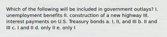 Which of the following will be included in government outlays? I. unemployment benefits II. construction of a new highway III. interest payments on U.S. Treasury bonds a. I, II, and III b. II and III c. I and II d. only II e. only I