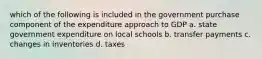 which of the following is included in the government purchase component of the expenditure approach to GDP a. state government expenditure on local schools b. transfer payments c. changes in inventories d. taxes