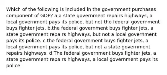 Which of the following is included in the government purchases component of GDP? a.a state government repairs highways, a local government pays its police, but not the federal government buys fighter jets. b.the federal government buys fighter jets, a state government repairs highways, but not a local government pays its police. c.the federal government buys fighter jets, a local government pays its police, but not a state government repairs highways. d.The federal government buys fighter jets, a state government repairs highways, a local government pays its police