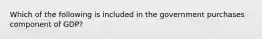 Which of the following is included in the government purchases component of GDP?