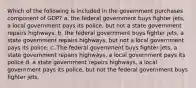 Which of the following is included in the government purchases component of GDP? a. the federal government buys fighter jets, a local government pays its police, but not a state government repairs highways. b. the federal government buys fighter jets, a state government repairs highways, but not a local government pays its police. c. The federal government buys fighter jets, a state government repairs highways, a local government pays its police d. a state government repairs highways, a local government pays its police, but not the federal government buys fighter jets.