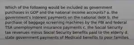 Which of the following would be included as government purchases in GDP and the national income accounts? a. the government's interest payments on the national debt b. the purchase of baggage screening machines by the FBI and federal TSA unemployment insurance payments c. the Social Security tax revenues minus Social Security benefits paid to the elderly d. state government payments of Medicaid benefits to poor families