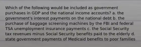 Which of the following would be included as government purchases in GDP and the national income accounts? a. the government's interest payments on the national debt b. the purchase of baggage screening machines by the FBI and federal TSA unemployment insurance payments c. the Social Security tax revenues minus Social Security benefits paid to the elderly d. state government payments of Medicaid benefits to poor families