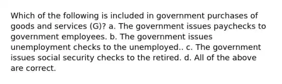 Which of the following is included in government purchases of goods and services (G)? a. The government issues paychecks to government employees. b. The government issues unemployment checks to the unemployed.. c. The government issues social security checks to the retired. d. All of the above are correct.