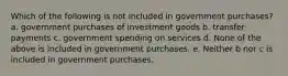 Which of the following is not included in government purchases? a. government purchases of investment goods b. transfer payments c. government spending on services d. None of the above is included in government purchases. e. Neither b nor c is included in government purchases.