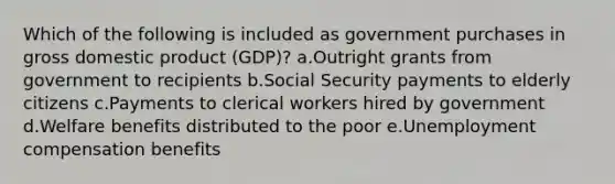 Which of the following is included as government purchases in gross domestic product (GDP)?​ a.Outright grants from government to recipients​ b.​Social Security payments to elderly citizens c.Payments to clerical workers hired by government​ d.Welfare benefits distributed to the poor​ e.Unemployment compensation benefits