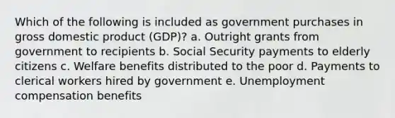 Which of the following is included as government purchases in gross domestic product (GDP)?​ a. Outright grants from government to recipients​ b. ​Social Security payments to elderly citizens c. Welfare benefits distributed to the poor​ d. Payments to clerical workers hired by government​ e. Unemployment compensation benefits​