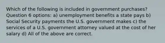 Which of the following is included in government purchases? Question 6 options: a) unemployment benefits a state pays b) Social Security payments the U.S. government makes c) the services of a U.S. government attorney valued at the cost of her salary d) All of the above are correct.