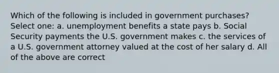 Which of the following is included in government purchases? Select one: a. unemployment benefits a state pays b. Social Security payments the U.S. government makes c. the services of a U.S. government attorney valued at the cost of her salary d. All of the above are correct