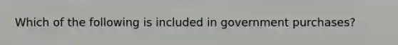 Which of the following is included in government purchases?