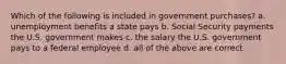 Which of the following is included in government purchases? a. unemployment benefits a state pays b. Social Security payments the U.S. government makes c. the salary the U.S. government pays to a federal employee d. all of the above are correct