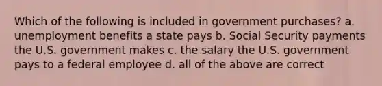 Which of the following is included in government purchases? a. unemployment benefits a state pays b. Social Security payments the U.S. government makes c. the salary the U.S. government pays to a federal employee d. all of the above are correct