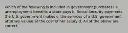 Which of the following is included in government purchases? a. unemployment benefits a state pays b. Social Security payments the U.S. government makes c. the services of a U.S. government attorney valued at the cost of her salary d. All of the above are correct.