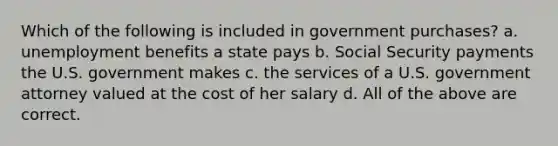 Which of the following is included in government purchases? a. unemployment benefits a state pays b. Social Security payments the U.S. government makes c. the services of a U.S. government attorney valued at the cost of her salary d. All of the above are correct.