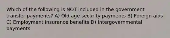 Which of the following is NOT included in the government transfer payments? A) Old age security payments B) Foreign aids C) Employment insurance benefits D) Intergovernmental payments