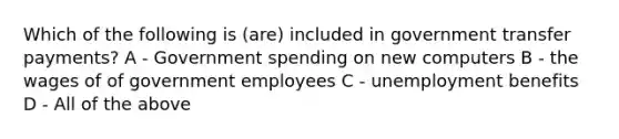 Which of the following is (are) included in government transfer payments? A - Government spending on new computers B - the wages of of government employees C - unemployment benefits D - All of the above