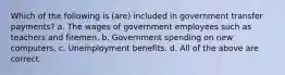 Which of the following is (are) included in government transfer payments? a. The wages of government employees such as teachers and firemen. b. Government spending on new computers. c. Unemployment benefits. d. All of the above are correct.