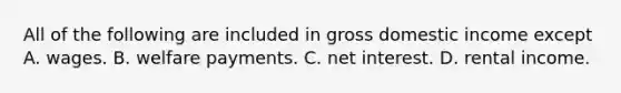 All of the following are included in gross domestic income except A. wages. B. welfare payments. C. net interest. D. rental income.